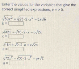 Enter the values for the variables that give the 
correct simplified expressions, x=≥ 0.
sqrt(50x^2)=sqrt(25· 2· x^2)=5xsqrt(b)
b=□
sqrt(32x)=sqrt(16· 2· x)=csqrt(2x)
c=□
sqrt(18n)=sqrt(9· 2· n)=esqrt(2n)
e=□ |
sqrt(72x^2)=sqrt(36· 2· x^2)=gxsqrt(2)
g=□