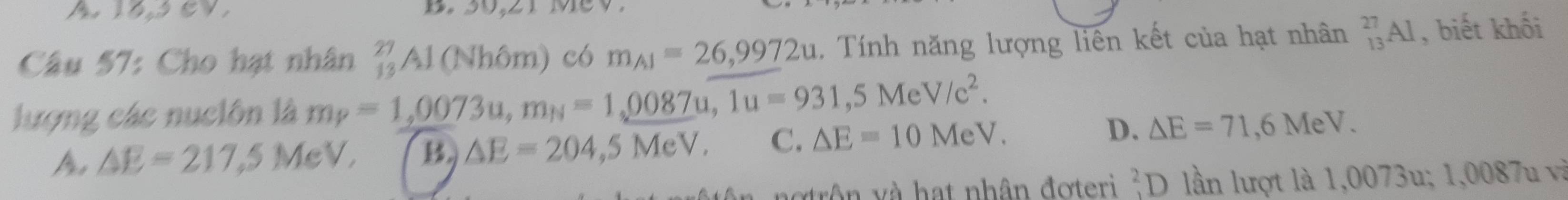 hlasev B. 30,21 MeV
Câu 57: Cho hạt nhân  27/13 A_2 (Nhôm) có m_A1=26,9972u. Tính năng lượng liên kết của hạt nhân _(13)^(27)Al , biết khối
lượng các nuclôn là m_P=1,0073u, m_N=1,0087u, 1u=931, 5MeV/c^2.
A △ E=217,5 MeV, B. △ E=204,5MeV. C. △ E=10MeV. D. △ E=71,6MeV. 
notrôn và hạt nhân đơteri^2D lần lượt là 1,0073u; 1,0087u và