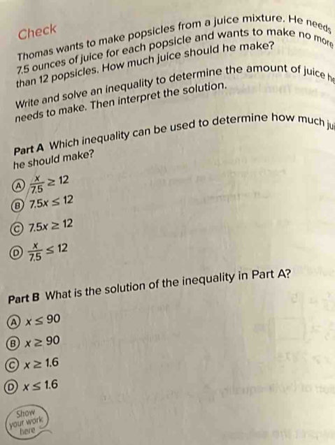 Check
Thomas wants to make popsicles from a juice mixture. He needs
7.5 ounces of juice for each popsicle and wants to make no more
than 12 popsicles. How much juice should he make?
Write and solve an inequality to determine the amount of juice h
needs to make. Then interpret the solution.
he should make? Part A Which inequality can be used to determine how much ju
a  x/7.5 ≥ 12
7.5x≤ 12
a 7.5x≥ 12
D  x/7.5 ≤ 12
Part B What is the solution of the inequality in Part A?
a x≤ 90
B x≥ 90
x≥ 1.6
x≤ 1.6
Show
your work
here