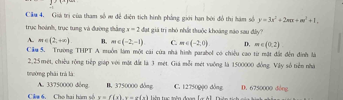 Giá trị của tham số m để diện tích hình phẳng giới hạn bởi đồ thị hàm số y=3x^2+2mx+m^2+1, 
trục hoành, trục tung và đường thẳng x=2da giá trị nhỏ nhất thuộc khoảng nào sau đây?
A. m∈ (2;+∈fty ). B. m∈ (-2;-1). C. m∈ (-2;0). D. m∈ (0;2)
Câu 5. Trường THPT A muồn làm một cái cửa nhà hình parabol có chiều cao từ mặt đất đến đinh là
2,25 mét, chiều rộng tiếp giáp với mặt đất là 3 mét. Giá mỗi mét vuông là 1500000 đồng. Vậy số tiền nhà
trường phải trả là:
A. 33750000 đồng B. 3750000 dồng C. 12750000 đồng D. 6750000 đồng
Câu 6. Cho hai hàm số y=f(x). y=g(x) tiên tục trên đoạn [α h]. Diên từ