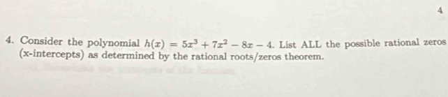 4 
4. Consider the polynomial h(x)=5x^3+7x^2-8x-4. List ALL the possible rational zeros 
(x-intercepts) as determined by the rational roots/zeros theorem.