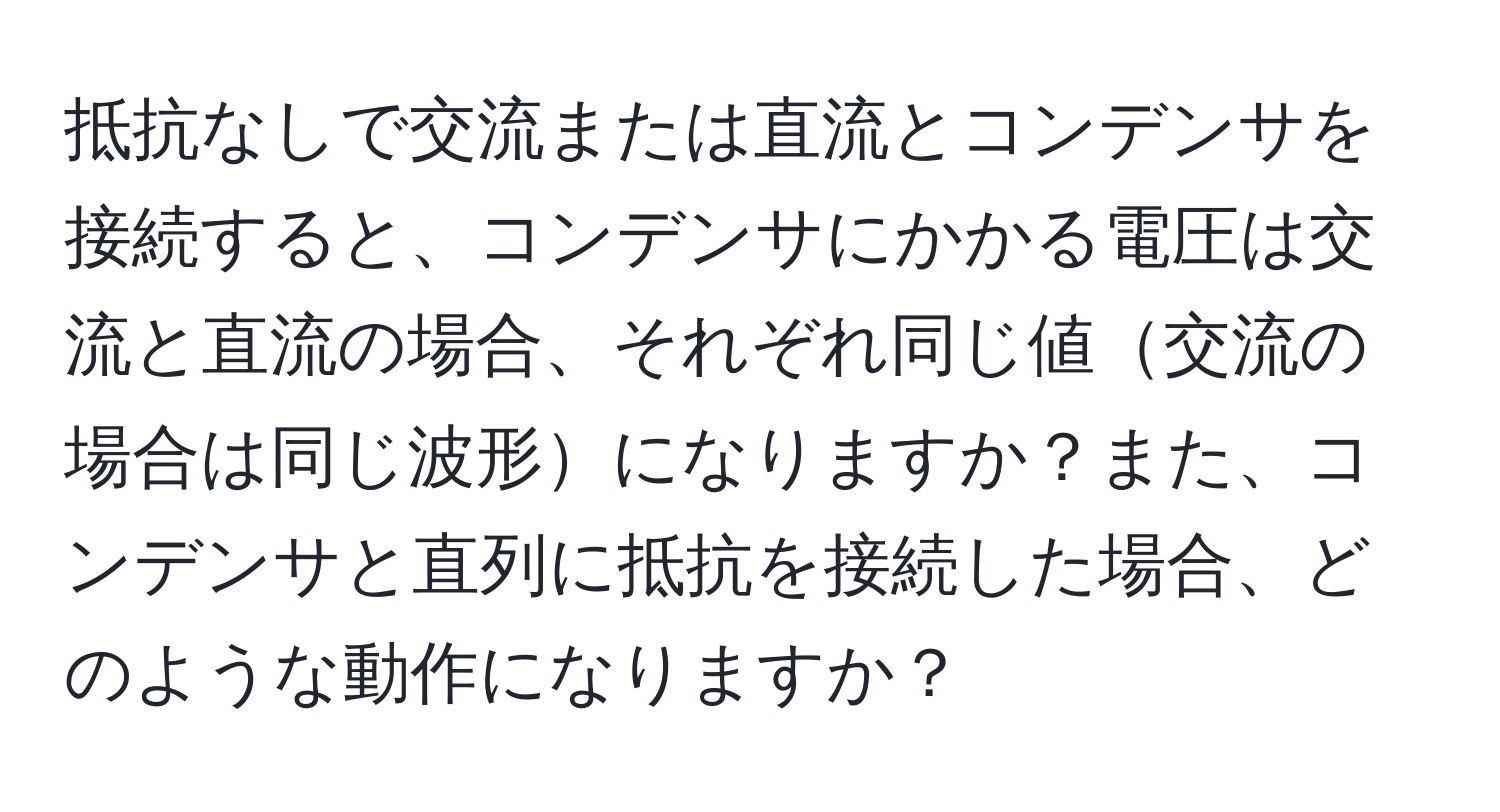 抵抗なしで交流または直流とコンデンサを接続すると、コンデンサにかかる電圧は交流と直流の場合、それぞれ同じ値交流の場合は同じ波形になりますか？また、コンデンサと直列に抵抗を接続した場合、どのような動作になりますか？