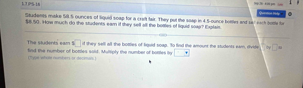 1.7.PS-16 
Sep 26 - 4:00 pm Late 1 
. 
Question Help O 
Students make 58.5 ounces of liquid soap for a craft fair. They put the soap in 4.5-ounce bottles and sell each bottle for
$8.50. How much do the students earn if they sell all the bottles of liquid soap? Explain. 
The students earn $□ if they sell all the bottles of liquid soap. To find the amount the students earn, divide □ by □ to 
find the number of bottles sold. Multiply the number of bottles by □
(Type whole numbers or decimals.)