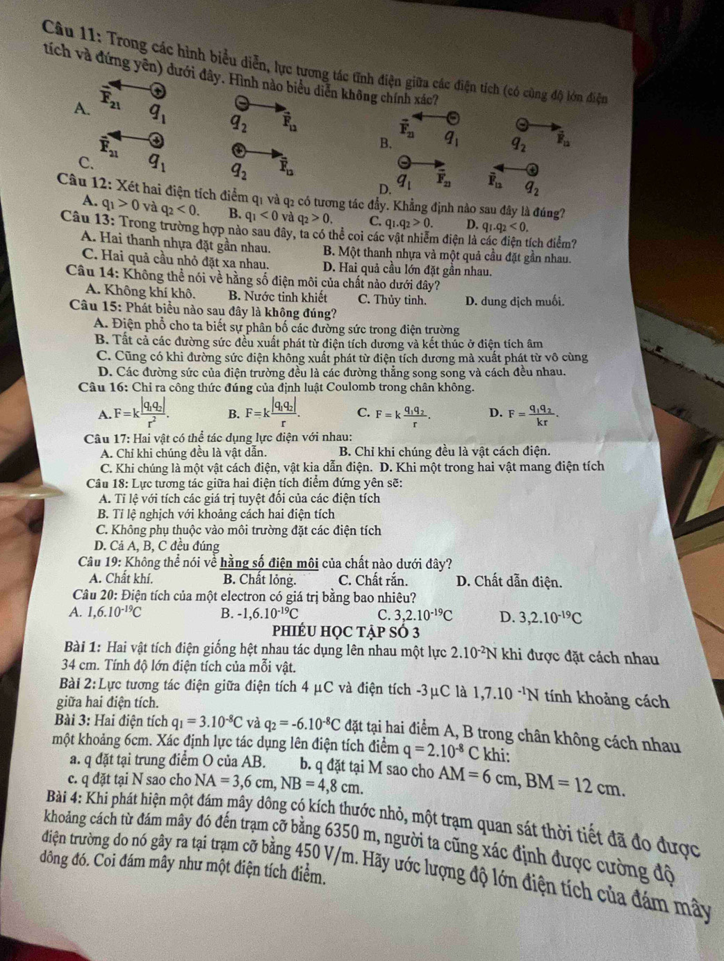 Trong các hình biểu diễn, lực tương tác tĩnh điện giữa các điện tích (có cũng độ lớn điện
tích và đứng yên) dưới đây. Hình nào biểu diễn không chính xác''
A. overline F_21 6
q_1 q_2 vector F_12
vector F_21
vector F_21
④
B. q_1 q_2 vector F_12
C. q_1 q_2 overline F_12
D. q_1 overline F_21 overline F_12 q_2
Cầu 12: Xét hai điện tích điểm q1 và q2 có tương tác đẩy. Khẳng định nào sau đây là đúng?
A. q_1>0 và q_2<0. B. q_1<0</tex> và q_2>0 C. q_1.q_2>0. D. q_1.q_2<0.
Câu 13: Trong trường hợp nào sau đây, ta có thể coi các vật nhiễm điện là đích điểm?
A. Hai thanh nhựa đặt gần nhau. B. Một thanh nhựa và một quả cầu đặt gần nhau.
C. Hai quả cầu nhỏ đặt xa nhau. D. Hai quả cầu lớn đặt gần nhau.
Câu 14: Không thể nói về hằng số điện môi của chất nào dưới đây?
A. Không khí khô. B. Nước tinh khiết C. Thủy tinh. D. dung dịch muối.
Câu 15: Phát biểu nào sau đây là không đúng?
A. Điện phổ cho ta biết sự phân bố các đường sức trong điện trường
B. Tất cả các đường sức đều xuất phát từ điện tích dương và kết thúc ở điện tích âm
C. Cũng có khi đường sức điện không xuất phát từ điện tích dương mà xuất phát từ vô cùng
D. Các đường sức của điện trường đều là các đường thẳng song song và cách đều nhau.
Câu 16: Chỉ ra công thức đúng của định luật Coulomb trong chân không.
A. F=kfrac |q_1q_2|r^2. B. F=kfrac |q_1q_2|r. C. F=kfrac q_1q_2r. D. F=frac q_1q_2kr.
Câu 17: Hai vật có thể tác dụng lực điện với nhau:
A. Chỉ khi chúng đều là vật dẫn. B. Chỉ khi chúng đều là vật cách điện.
C. Khi chúng là một vật cách điện, vật kia dẫn điện. D. Khi một trong hai vật mang điện tích
Câu 18: Lực tương tác giữa hai điện tích điểm đứng yên sẽ:
A. Tỉ lệ với tích các giá trị tuyệt đổi của các điện tích
B. Tỉ lệ nghịch với khoảng cách hai điện tích
C. Không phụ thuộc vào môi trường đặt các điện tích
D. Cả A, B, C đều đúng
Câu 19: Không thể nói về hằng số điện môi của chất nào dưới đây?
A. Chất khí. B. Chất lỏng. C. Chất rắn. D. Chất dẫn điện.
Câu 20: Điện tích của một electron có giá trị bằng bao nhiêu?
A. 1,6.10^(-19)C B. -1,6.10^(-19)C C. 3,2.10^(-19)C D. 3,2.10^(-19)C
phIÉU HỌC TẠP S 3
Bài 1: Hai vật tích điện giống hệt nhau tác dụng lên nhau một lực 2.10^(-2)N khi được đặt cách nhau
34 cm. Tính độ lớn điện tích của mỗi vật.
Bài 2:L Lực tương tác điện giữa điện tích 4 μC và điện tích -3μC là 1,7.10^(-1)N tính khoảng cách
giữa hai điện tích.
Bài 3: Hai điện tích q_1=3.10^(-8)C và q_2=-6.10^(-8)C đặt tại hai điểm A, B trong chân không cách nhau
một khoảng 6cm. Xác định lực tác dụng lên điện tích điểm q=2.10^(-8)C khi:
a. q đặt tại trung điểm O của AB. b. q đặt tại M sao cho
c. q đặt tại N sao cho NA=3,6cm,NB=4,8cm. AM=6cm,BM=12cm.
Bài 4: Khi phát hiện một đám mây đông có kích thước nhỏ, một trạm quan sát thời tiết đã đo được
khoảng cách từ đám mây đó đến trạm cỡ bằng 6350 m, người ta cũng xác định được cường độ
đông đó. Coi đám mây như một điện tích điểm.
điện trường do nó gây ra tại trạm cỡ bằng 450 V/m. Hãy ước lượng độ lớn điện tích của đám mây