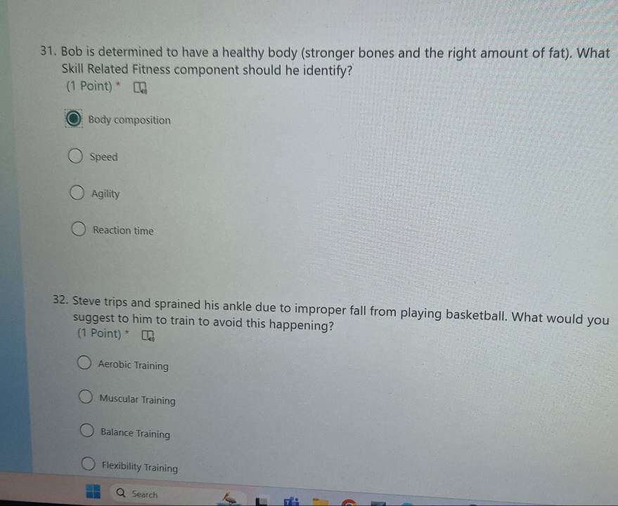 Bob is determined to have a healthy body (stronger bones and the right amount of fat). What
Skill Related Fitness component should he identify?
(1 Point) *
Body composition
Speed
Agility
Reaction time
32. Steve trips and sprained his ankle due to improper fall from playing basketball. What would you
suggest to him to train to avoid this happening?
(1 Point) *
Aerobic Training
Muscular Training
Balance Training
Flexibility Training
Search