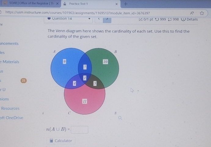 SOAR | Office of the Registrar | TI Practice Test 1 × + 
https://usm.instructure.com/courses/101963/assignments/1169513?module_item id=3676397 A^0 
Question 14 ビ 0/1 pt つ 999 [ 998 W Details 
4 
The Venn diagram here shows the cardinality of each set. Use this to find the 
cardinality of the given set. 
uncements 
les 
e Materials 
IS 
21 
r U 
sions 
Resources 
oft OneDrive
n(A∪ B)=□
Calculator