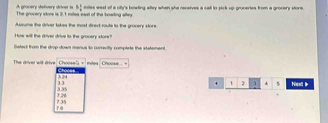 A grocery delivery driver is 5 1/4  miles west of a city's bowling alley when she receives a call to pick up groceries from a grocery store.
The grocery store is 2.1 miles east of the bowling alley.
Assume the driver takes the most direct route to the grocery store.
How will the driver drive to the grocery store?
Select from the drop-down menus to correctly complete the statement.
The driver will drive Chooseb miles Choose... v
Choose...
3 24
3.3
1 2 3 4 5 Next
3 35
7.26
7.35
7.6