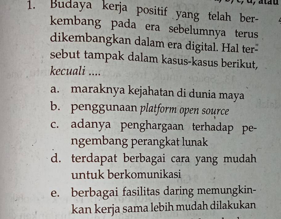 Budaya kerja positif yang telah ber-
kembang pada era sebelumnya terus
dikembangkan dalam era digital. Hal ter-
sebut tampak dalam kasus-kasus berikut,
kecuali ....
a. maraknya kejahatan di dunia maya
b. penggunaan platform open source
c. adanya penghargaan terhadap pe-
ngembang perangkat lunak
d. terdapat berbagai cara yang mudah
untuk berkomunikasi
e. berbagai fasilitas daring memungkin-
kan kerja sama lebih mudah dilakukan