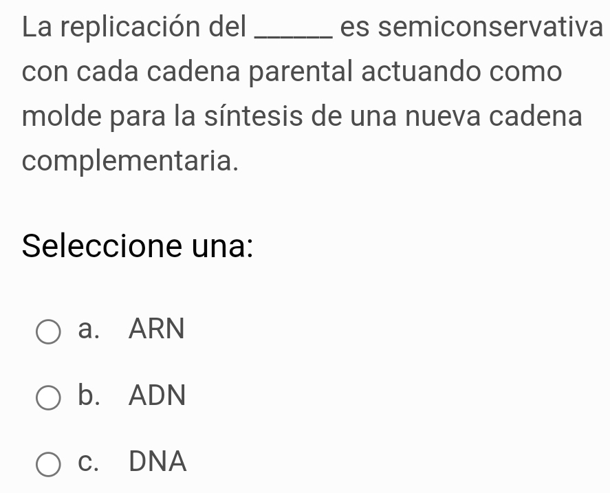 La replicación del _es semiconservativa
con cada cadena parental actuando como
molde para la síntesis de una nueva cadena
complementaria.
Seleccione una:
a. ARN
b. ADN
c. DNA