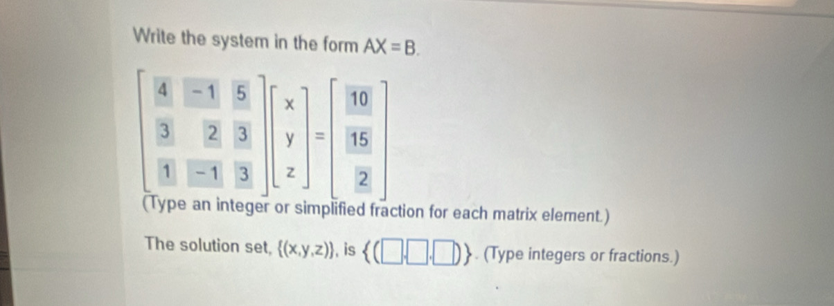 Write the system in the form AX=B.
beginbmatrix  4/3 & (-1)/2 & 5/3   3/1 & 2/3 endbmatrix beginbmatrix x y zendbmatrix =beginbmatrix 10 frac 16beginbmatrix 10  15/2 endbmatrix 
ction for each matrix element.) 
The solution set,  (x,y,z) , is  (□ ,□ ,□ ). (Type integers or fractions.)