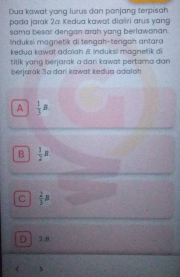 Dua kawat yang lurus dan panjang terpisah
pada jarak 2a. Kedua kawat dialiri arus yang
sama besar dengan arah yang berlawanan.
Induksi magnetik di tengah-tengah antara
kedua kawat adalah B. Induksi magnetik di
titik yang berjarak a dari kawat pertama dan 
berjarak 3a dari kawat kedua adalah
A  1/3 B.
B  1/2 B.
C  2/3 B.
D 2.8.
>