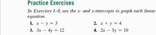 Practice Exercises 
In Exercises 1-8, use the x - and y-intercepts to graph each linear 
equation. 
1. x-y=3 2. x+y=4
3. 3x-4y=12 4. 2x-5y=10