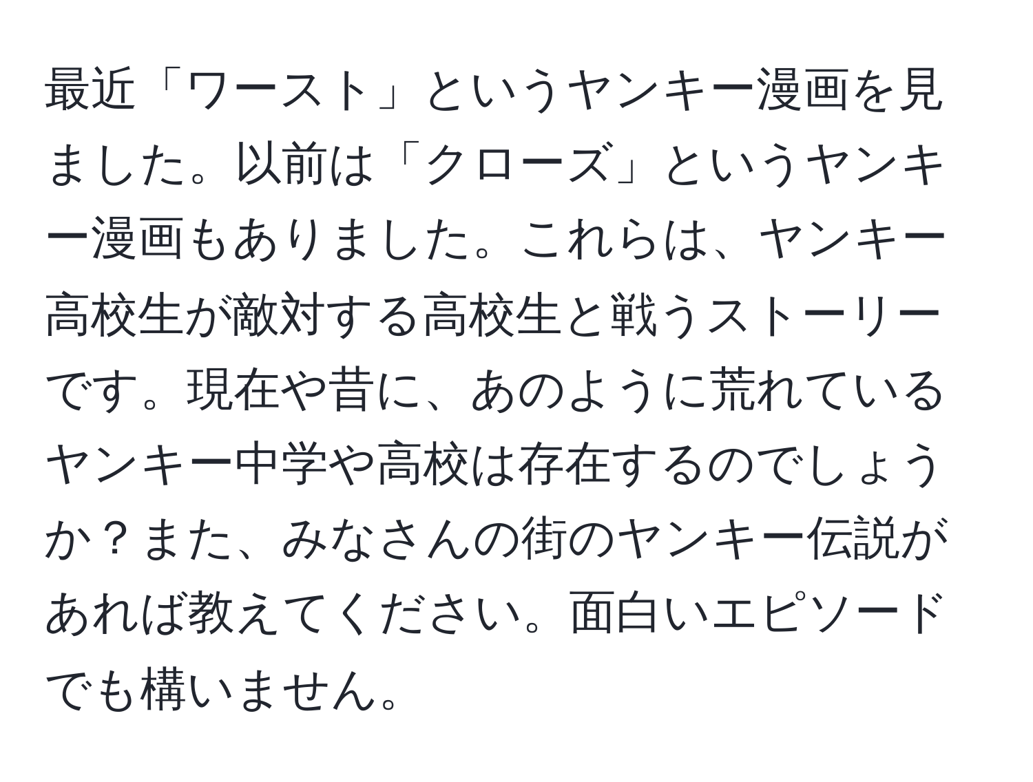 最近「ワースト」というヤンキー漫画を見ました。以前は「クローズ」というヤンキー漫画もありました。これらは、ヤンキー高校生が敵対する高校生と戦うストーリーです。現在や昔に、あのように荒れているヤンキー中学や高校は存在するのでしょうか？また、みなさんの街のヤンキー伝説があれば教えてください。面白いエピソードでも構いません。