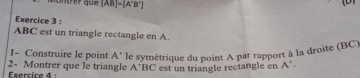 vontrer que [AB]=[A'B']
D 
Exercice 3 :
ABC est un triangle rectangle en A. 
1- Construire le point A' le symétrique du point A par rapport à la droite (BC) 
2- Montrer que le triangle A'BC
Exercice 4 : est un triangle rectangle en A'