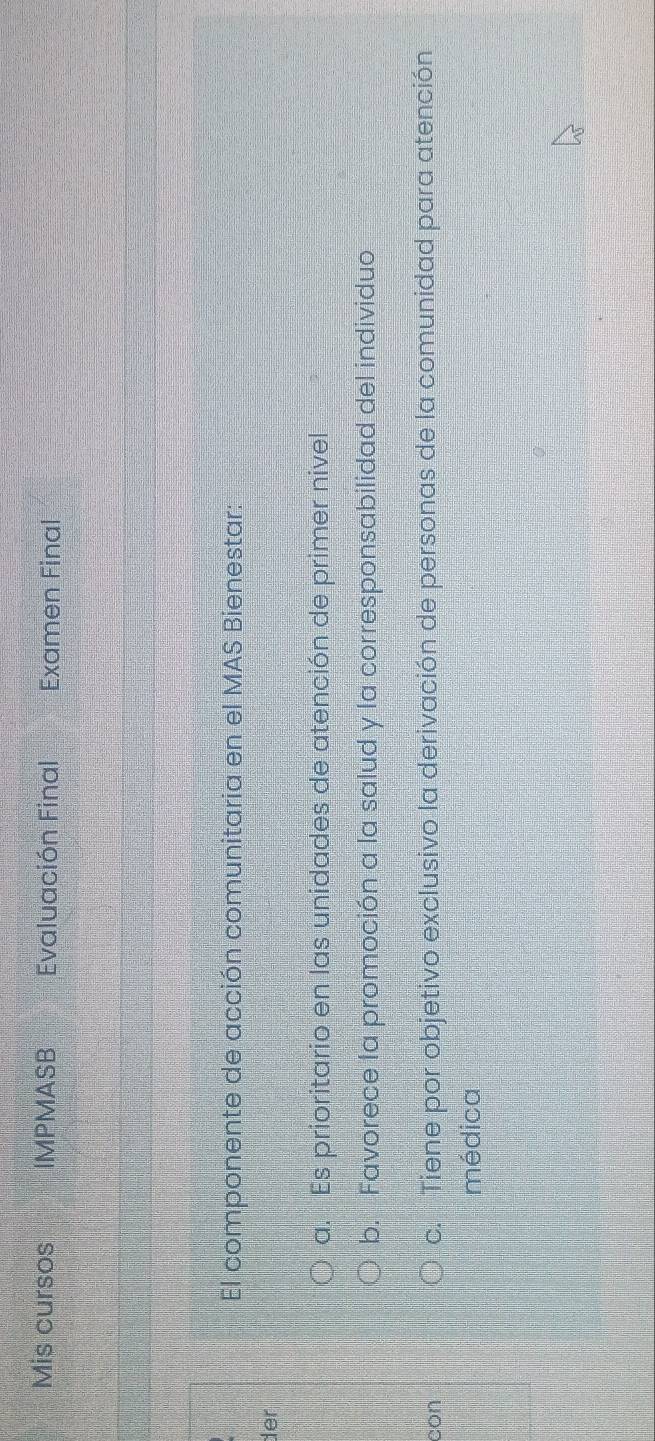 Mis cursos IMPMASB Evaluación Final Examen Final
El componente de acción comunitaria en el MAS Bienestar:
der
a. Es prioritario en las unidades de atención de primer nivel
b. Favorece la promoción a la salud y la corresponsabilidad del individuo
con c. Tiene por objetivo exclusivo la derivación de personas de la comunidad para atención
médica