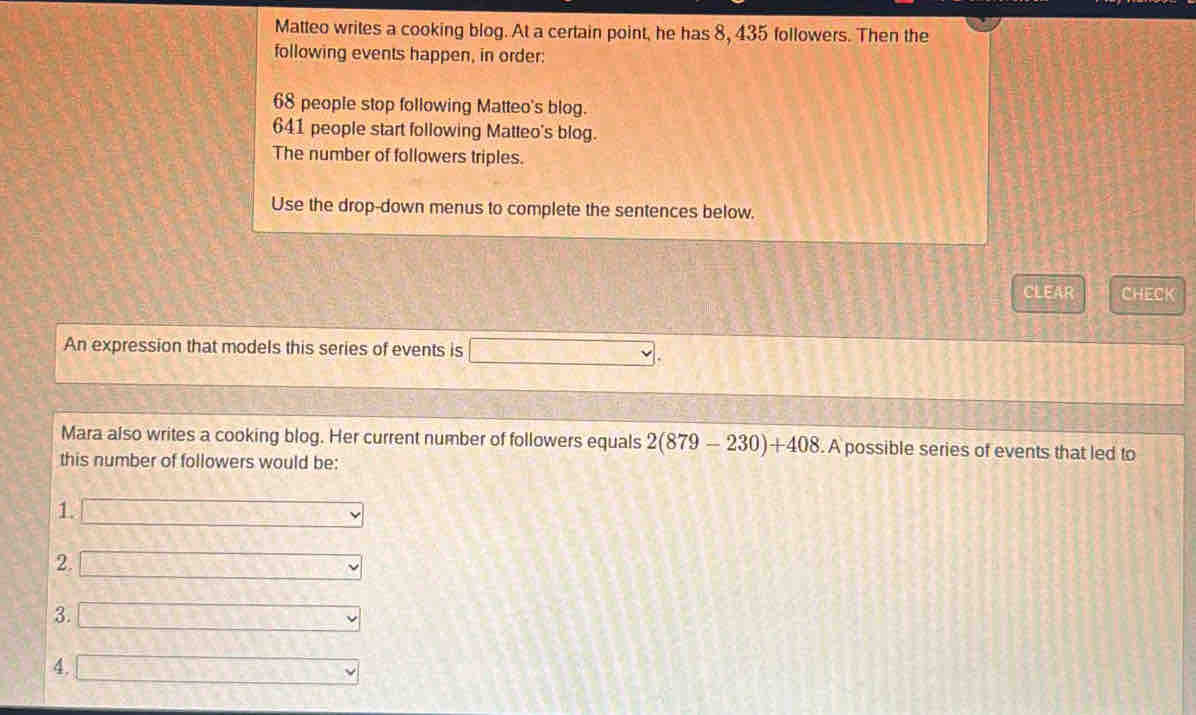 Matteo writes a cooking blog. At a certain point, he has 8, 435 followers. Then the
following events happen, in order:
68 people stop following Matteo's blog.
641 people start following Matteo's blog.
The number of followers triples.
Use the drop-down menus to complete the sentences below.
CLEAR CHECK
An expression that models this series of events is □. 
Mara also writes a cooking blog. Her current number of followers equals 2(879-230)+408.A possible series of events that led to
this number of followers would be:
1. □
2. □
3. □
4. □