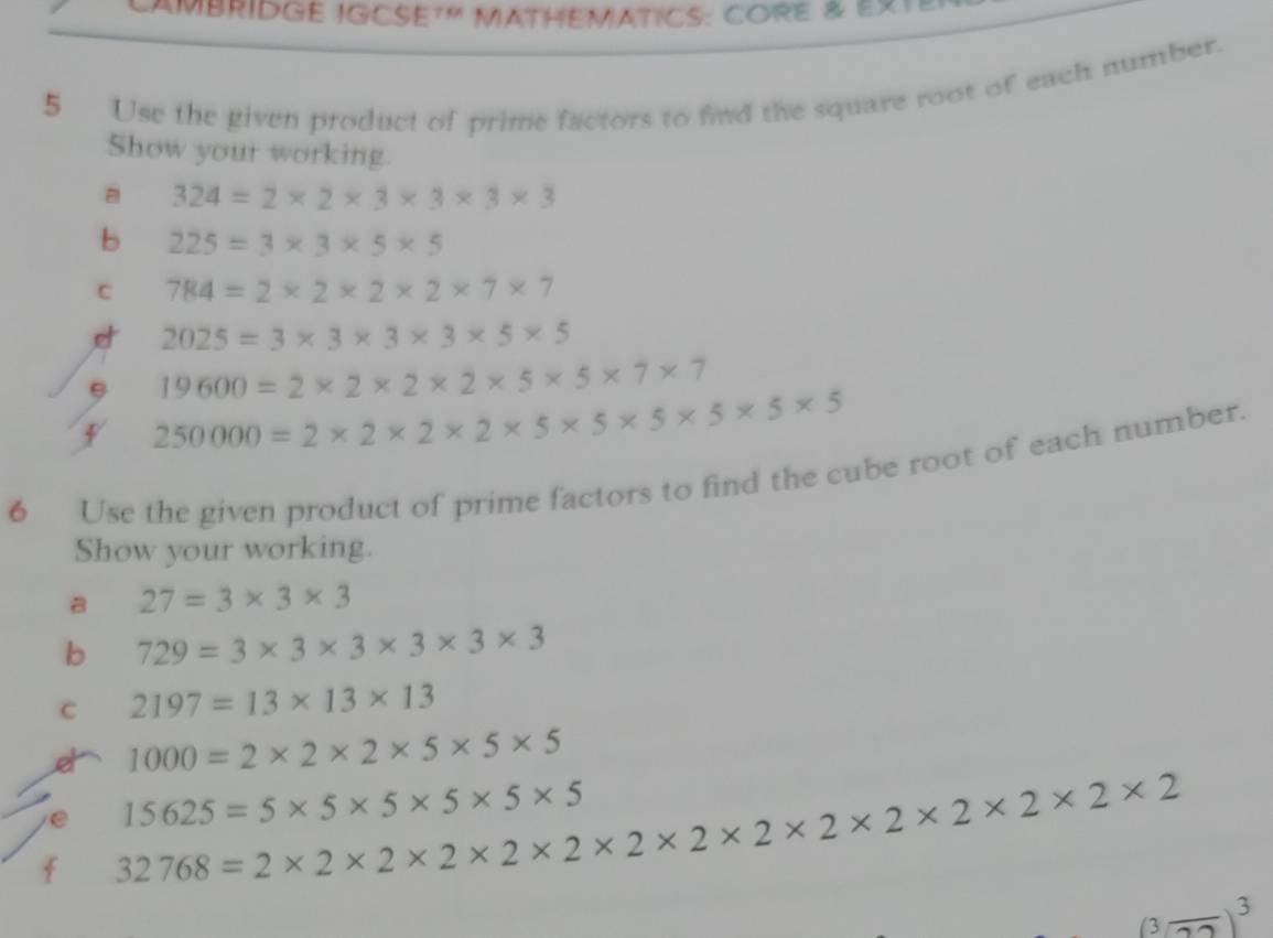 CAMBRIDGE IGCSE7' MATHEMATICS: CORe & eXt 
5 Use the given product of prime factors to find the square root of each number. 
Show your working. 
a 324=2* 2* 3* 3* 3* 3
b 225=3* 3* 5* 5
C 784=2* 2* 2* 2* 7* 7
2025=3* 3* 3* 3* 5* 5
19600=2* 2* 2* 2* 5* 5* 7* 7
250000=2* 2* 2* 2* 5* 5* 5* 5* 5* 5
6 Use the given product of prime factors to find the cube root of each number. 
Show your working. 
a 27=3* 3* 3
b 729=3* 3* 3* 3* 3* 3
C 2197=13* 13* 13
et 1000=2* 2* 2* 5* 5* 5
e 15625=5* 5* 5* 5* 5
f 32768=2* 2* 2* 2* 2* 2* 2* 2* 2* 2* 2* 2* 2* 2
3