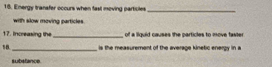 Energy transfer occurs when fast moving particles_ 
with slow moving particles. 
17. Increasing the _of a liquid causes the particles to move faster. 
18. _is the measurement of the average kinetic energy in a 
substance.