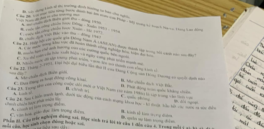 D. xây đụng kinh tễ thị trường định hiường tư bản chú nghĩn.
Niệt Nam đã đưa ra chu trương mo
Cầu 20, Với mục tiểu từng bước đánh bại âm miu của Pháp - Mỹ trong h_1 buạch Na-va, Dang Lao động
A. mở chiến dịch Biện giới thu - đồng 1950,
B cuộc tản công chiến lược Đông - Xuân
C cuộc tấn công chiến lược Xuân - Hè 1972. 1953-19 954.
D. chiến địch Việt Bác vào thu ~ đồng 1947
Câu 21, Hiệp bội các quốc gia Đông Nam A (ASEAN) được thành lập trong bối cánh nào sau dây7
A. Các mược trong khu vực đã hoán thành công nghiệp hóa, hiện đại hoa
B. muồn hạn chế ảnh hương của các cường quốc bên ngoài
C. Xu thể toàn cầu hóa xuất hiện và ngày cang phát triển mạnh mê.
D. Nhiều nước đã tập trung phát triển, vươn lên trở thành con rồng kinh tế.
Cầu 22, Tháng 2-1951, Đại hội đại biểu lần thứ II của Đang Cộng san Đông Dương có quyết định nào
sau dây?
A. Mơ chiến dịch Biên giới,
C. Đưa Đảng ra hoạt động công khai,
B Mơ chiến dịch Việt Bắc.
D. Phát động toàn quốc khảng chiến.
Cầu 23. Trong tâm của công cuộc đôi mới ở Việt Nam (từ năm 1986) là tập trung vào lình vực
A. kinh tế.
B. chỉnh trj C. quốc phòng
D. dổi ngoại.
chính chiến lược phát triên lấy Cầu 24. Sau Chiến tranh lạnh, đưới tác động của cách mạng khoa học - kĩ thuật hầu hết các nước ra sức điều
A. chính trị làm trọng điểm,
C. văn hoá, giáo dục làm trọng điểm.
B. kinh tế làm trọng điệm.
D. quân sự lâm trọng điểm.
Phần H. Cầu trắc nghiệm đủng sai. Học sinh trã lời từ câu 1 đến câu 4. Trong mắi c ay  n
mỗi câu, học sinh chọn đúng hoặc sai,
u liêu sau dây: