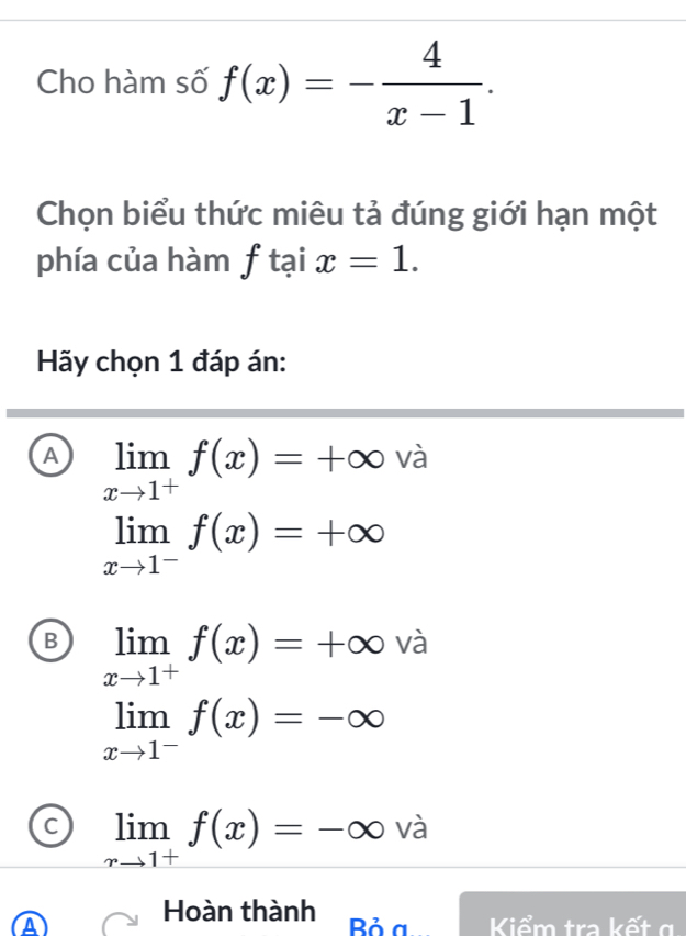 Cho hàm số f(x)=- 4/x-1 . 
Chọn biểu thức miêu tả đúng giới hạn một
phía của hàm f tại x=1. 
Hãy chọn 1 đáp án:
A limlimits _xto 1^-f(x)=+∈fty và
B limlimits _xto 1^+f(x)=+∈fty | và
limlimits _xto 1^-f(x)=-∈fty
C limlimits _xto 1^+f(x)=-∈fty va
A Hoàn thành Kiểm tra kết g
Bỏ a