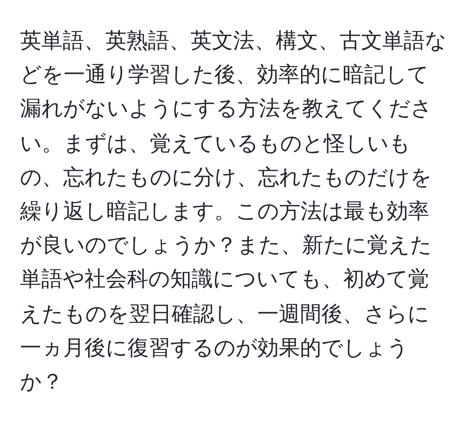 英単語、英熟語、英文法、構文、古文単語などを一通り学習した後、効率的に暗記して漏れがないようにする方法を教えてください。まずは、覚えているものと怪しいもの、忘れたものに分け、忘れたものだけを繰り返し暗記します。この方法は最も効率が良いのでしょうか？また、新たに覚えた単語や社会科の知識についても、初めて覚えたものを翌日確認し、一週間後、さらに一ヵ月後に復習するのが効果的でしょうか？