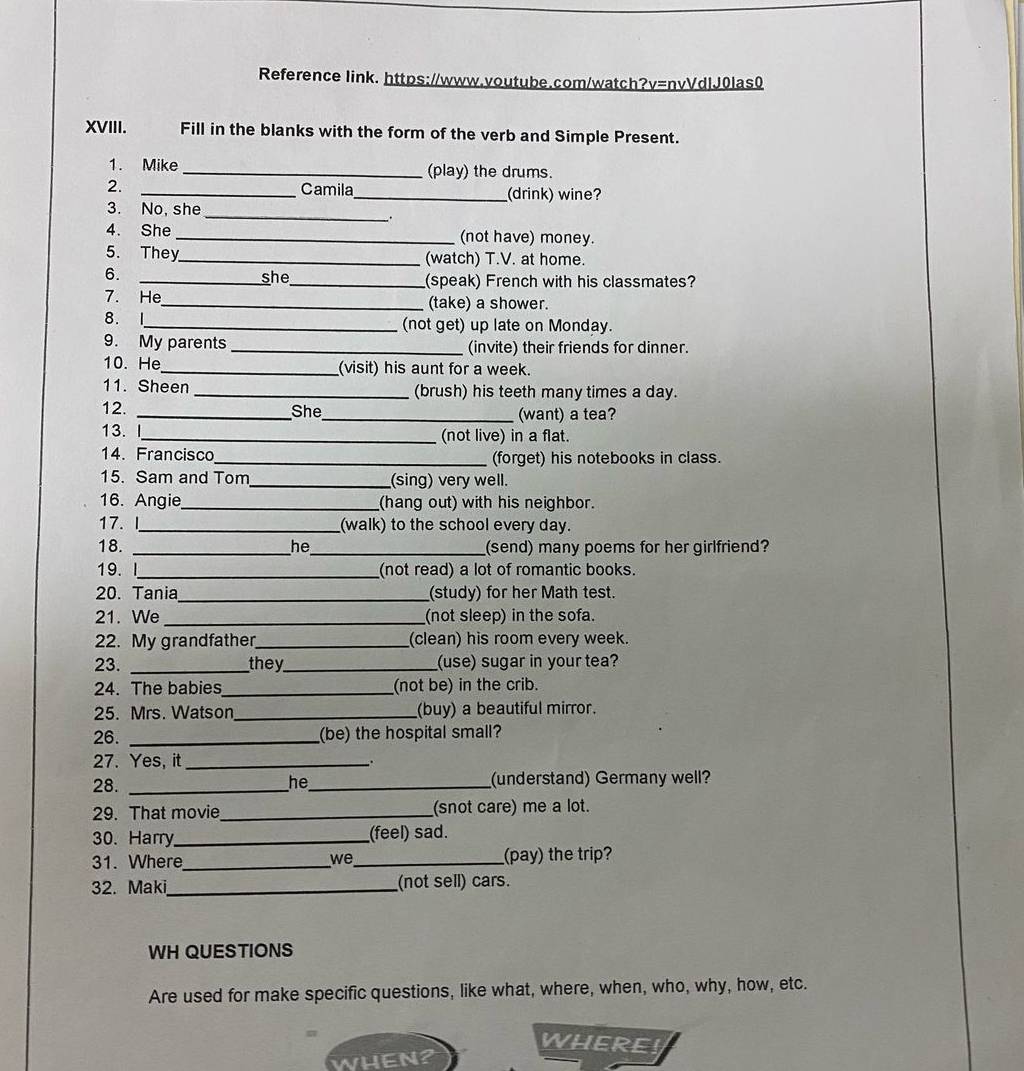 Reference link. https://www.voutube.com/watch?v=nvVdlJ0las0 
XVIII. Fill in the blanks with the form of the verb and Simple Present. 
1. Mike _(play) the drums. 
2. 
_Camila _(drink) wine? 
3. No, she 
_ 
4. She _(not have) money. 
5. They_ (watch) T.V. at home. 
6. 
_she_ (speak) French with his classmates? 
7. He_ (take) a shower. 
8. I_ (not get) up late on Monday. 
9. My parents _(invite) their friends for dinner. 
10. He _(visit) his aunt for a week. 
11. Sheen _(brush) his teeth many times a day. 
12. _She_ (want) a tea? 
13. I_ (not live) in a flat. 
14. Francisco _(forget) his notebooks in class. 
15. Sam and Tom_ (sing) very well. 
16. Angie_ (hang out) with his neighbor. 
17. I_ (walk) to the school every day. 
18. _he _(send) many poems for her girlfriend? 
19.I_ (not read) a lot of romantic books. 
20. Tania_ (study) for her Math test. 
21. We _(not sleep) in the sofa. 
22. My grandfather_ (clean) his room every week. 
23. _they_ (use) sugar in your tea? 
24. The babies_ (not be) in the crib. 
25. Mrs. Watson_ (buy) a beautiful mirror. 
26. _(be) the hospital small? 
27. Yes, it_ 
. . 
28. __(understand) Germany well? 
he 
29. That movie _(snot care) me a lot. 
30. Harry_ (feel) sad. 
31. Where_ we _(pay) the trip? 
2. Maki_ (not sell) cars. 
WH QUESTIONS 
Are used for make specific questions, like what, where, when, who, why, how, etc. 
WHERES 
WHEN?