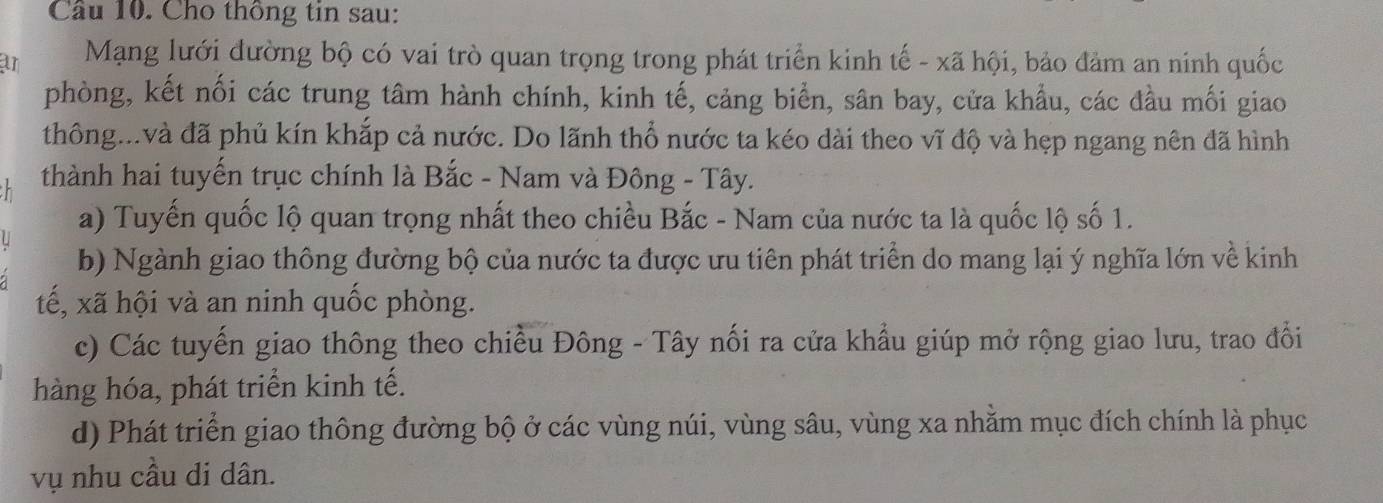 Cầu 10. Cho thông tin sau:
ar Mạng lưới đường bộ có vai trò quan trọng trong phát triển kinh tế - xã hội, bảo đảm an ninh quốc
phòng, kết nối các trung tâm hành chính, kinh tế, cảng biển, sân bay, cửa khẩu, các đầu mối giao
thông...và đã phủ kín khắp cả nước. Do lãnh thổ nước ta kéo dài theo vĩ độ và hẹp ngang nên đã hình
thành hai tuyến trục chính là Bắc - Nam và Đông - Tây.
a) Tuyến quốc lộ quan trọng nhất theo chiều Bắc - Nam của nước ta là quốc lộ số 1.
b) Ngành giao thông đường bộ của nước ta được ưu tiên phát triển do mang lại ý nghĩa lớn về kinh
tế, xã hội và an ninh quốc phòng.
c) Các tuyến giao thông theo chiều Đông - Tây nối ra cửa khẩu giúp mở rộng giao lưu, trao đổi
hàng hóa, phát triển kinh tế.
d) Phát triển giao thông đường bộ ở các vùng núi, vùng sâu, vùng xa nhằm mục đích chính là phục
vụ nhu cầu di dân.