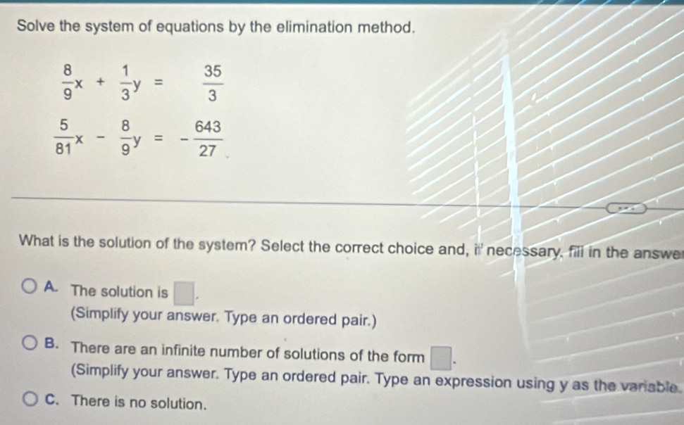 Solve the system of equations by the elimination method.
 8/9 x+ 1/3 y= 35/3 
 5/81 x- 8/9 y=- 643/27 
What is the solution of the system? Select the correct choice and, if necessary, fili in the answe
A. The solution is □ . 
(Simplify your answer. Type an ordered pair.)
B. There are an infinite number of solutions of the form □ 
□ 
(Simplify your answer. Type an ordered pair. Type an expression using y as the variable.
C. There is no solution.