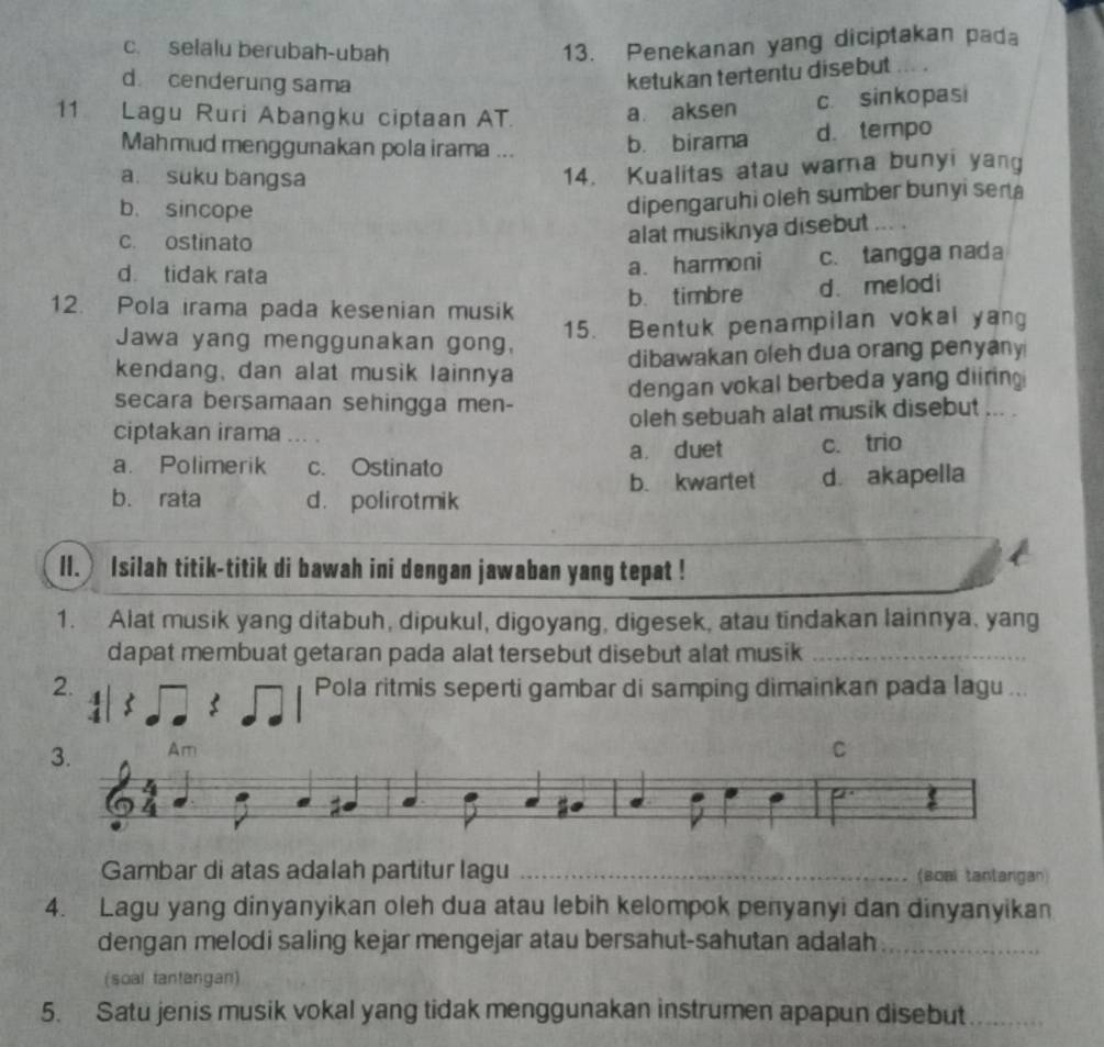 c. selalu berubah-ubah
13. Penekanan yang diciptakan pada
d cenderung sama
ketukan tertentu disebut
11 Lagu Ruri Abangku ciptaan AT. a aksen c. sinkopasi
Mahmud menggunakan pola irama ... b. birama d. tempo
a. suku bangsa
14. Kualitas atau wara bunyi yang
b. sincope
dipengaruhi oleh sumber bunyi sera
c. ostinato
alat musiknya disebut ... .
d. tidak rata c.tangga nada
a. harmoni
12. Pola irama pada kesenian musik b. timbre d. melodi
Jawa yang menggunakan gong, 15. Bentuk penampilan vokal yang
kendang, dan alat musik lainnya dibawakan oleh dua orang penyany
secara bersamaan sehingga men- dengan vokal berbeda yang diirin 
ciptakan irama ... . oleh sebuah alat musik disebut ... .
a. Polimerik c. Ostinato a duet c. trio
b. kwartet
b. rata d. polirotmik d. akapella
II. Isilah titik-titik di bawah ini dengan jawaban yang tepat !
1. Alat musik yang ditabuh, dipukul, digoyang, digesek, atau tindakan lainnya, yang
dapat membuat getaran pada alat tersebut disebut alat musik_
2. Pola ritmis seperti gambar di samping dimainkan pada lagu ...
5
3. Am C
4
Gambar di atas adalah partitur lagu _(soal tantangan)
4. Lagu yang dinyanyikan oleh dua atau lebih kelompok penyanyi dan dinyanyikan
dengan melodi saling kejar mengejar atau bersahut-sahutan adalah_
(soal tantangan)
5. Satu jenis musik vokal yang tidak menggunakan instrumen apapun disebut_