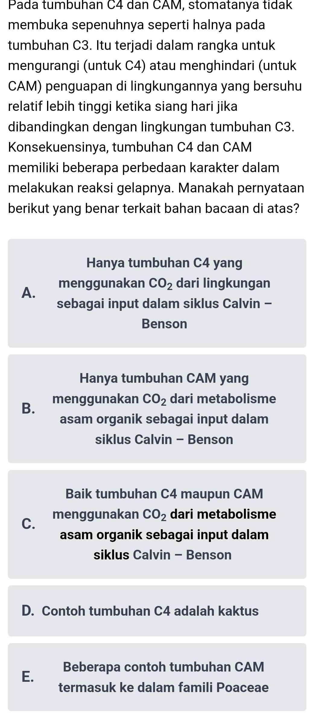 Pada tumbuhan C4 dan CAM, stomatanya tidak
membuka sepenuhnya seperti halnya pada
tumbuhan C3. Itu terjadi dalam rangka untuk
mengurangi (untuk C4) atau menghindari (untuk
CAM) penguapan di lingkungannya yang bersuhu
relatif lebih tinggi ketika siang hari jika
dibandingkan dengan lingkungan tumbuhan C3.
Konsekuensinya, tumbuhan C4 dan CAM
memiliki beberapa perbedaan karakter dalam
melakukan reaksi gelapnya. Manakah pernyataan
berikut yang benar terkait bahan bacaan di atas?
Hanya tumbuhan C4 yang
menggunakan CO_2 dari lingkungan
A.
sebagai input dalam siklus Calvin -
Benson
Hanya tumbuhan CAM yang
B. menggunakan CO_2 dari metabolisme
asam organik sebagai input dalam
siklus Calvin - Benson
Baik tumbuhan C4 maupun CAM
C.
menggunakan CO_2 dari metabolisme
asam organik sebagai input dalam
siklus Calvin - Benson
D. Contoh tumbuhan C4 adalah kaktus
E.
Beberapa contoh tumbuhan CAM
termasuk ke dalam famili Poaceae