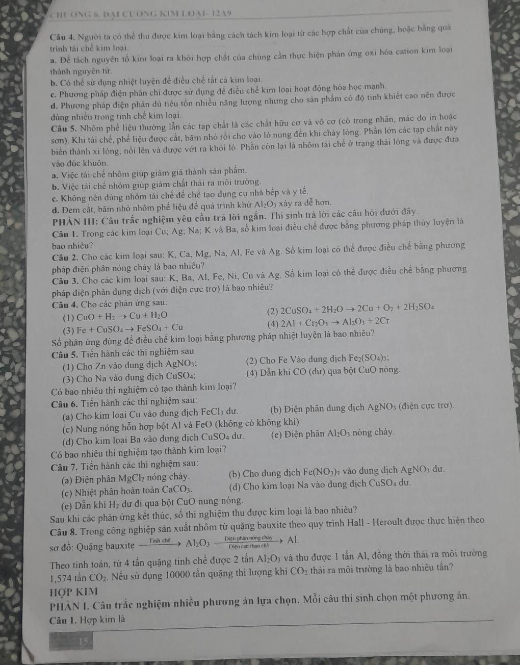 CHU ONG 6. DAI CUONG KIM LOA- 12A9
Cầu 4. Người ta có thể thu được kim loại bằng cách tách kim loại từ các hợp chất của chúng, hoặc bằng quá
trình tái chế kim loại.
a. Để tách nguyên tố kim loại ra khỏi hợp chất của chúng cần thực hiện phản ứng oxi hóa cation kim loại
thành nguyên tử
b. Có thể sử dụng nhiệt luyện để điều chế tất cả kim loại.
c. Phương pháp điện phân chi được sử dụng đề điều chế kim loại hoạt động hóa học mạnh.
d. Phương pháp điện phân dù tiêu tổn nhiều năng lượng nhưng cho sản phẩm có độ tinh khiết cao nên được
dùng nhiều trong tinh chế kim loại.
Câu S. Nhôm phế liệu thường lẫn các tạp chất là các chất hữu cơ và vô cơ (có trong nhãn, mác do in hoặc
sơn). Khi tái chế, phế liệu được cắt, băm nhỏ rồi cho vào lỏ nung đến khi chảy lỏng. Phần lớn các tạp chất này
biển thành xi lỏng, nổi lên và được vớt ra khỏi lò. Phần còn lại là nhôm tái chế ở trạng thái lỏng và được đưa
vào đúc khuôn
a. Việc tái chế nhôm giúp giảm giá thành sản phẩm.
b. Việc tái chế nhôm giúp giảm chất thải ra môi trường.
c. Không nên dùng nhôm tái chế để chế tạo dụng cụ nhà bếp và y tế.
d. Đem cắt, băm nhỏ nhôm phế liệu để quá trình khử Al_2O_3 xảy ra dễ hơn.
PHẢN III: Câu trắc nghiệm yêu cầu trả lời ngắn. Thí sinh trả lời các câu hỏi dưới đây.
Câu 1. Trong các kim loại Cu; Ag; Na; K và Ba, số kim loại điều chế được bằng phương pháp thủy luyện là
bao nhiêu?
Câu 2. Cho các kim loại sau: K, Ca, Mg, Na, Al, Fe và Ag. Số kim loại có thể được điều chế bằng phương
pháp điện phân nóng chảy là bao nhiêu?
Câu 3. Cho các kim loại sau: K, Ba, Al, Fe, Ni, Cu và Ag. Số kim loại có thể được điều chế bằng phương
pháp điện phân dung dịch (với điện cực trơ) là bao nhiêu?
Câu 4. Cho các phản ứng sau:
(2)
(1) CuO+H_2to Cu+H_2O 2CuSO_4+2H_2Oto 2Cu+O_2+2H_2SO_4
(3) Fe+CuSO_4to FeSO_4+Cu (4) 2Al+Cr_2O_3to Al_2O_3+2Cr
Số phản ứng dùng để điều chế kim loại bằng phương pháp nhiệt luyện là bao nhiêu?
Câu 5. Tiến hành các thí nghiệm sau
(1) Cho Zn vào dung dịch A Ag NO3; (2) Cho Fe Vào dung dịch I Fe_2(SO_4)_3;
(3) Cho Na vào dung dịch CuSO₄; (4) Dẫn khí CO (dư) qua bột CuO nóng.
Có bao nhiêu thí nghiệm có tạo thành kim loại?
Câu 6. Tiến hành các thí nghiệm sau:
(a) Cho kim loại Cu vào dung dịch FeCl_3 dư. (b) Điện phân dung dịch AgNO_3 điện ực trơ).
(c) Nung nóng hỗn hợp bột Al và FeO (không có không khí)
(d) Cho kim loại Ba vào dung dịch CuSO₄ dư.  (e) Điện phân Al_2O_3 nóng chày.
Có bao nhiêu thí nghiệm tạo thành kim loại?
Câu 7. Tiến hành các thí nghiệm sau: du.
(a) Điện phân MgCl_2 nóng chảy. (b) Cho dung dịch I e(NO_3) 2 vào dung dịch AgNO_3
(c) Nhiệt phân hoàn toàn CaCO_3. (d) Cho kim loại Na vào dung dịch CuSO₄ dư.
(e) Dẫn khí H₂ dư đi qua bột CuO nung nóng.
Sau khi các phản ứng kết thúc, số thí nghiệm thu được kim loại là bao nhiêu?
Câu 8. Trong công nghiệp sản xuất nhôm từ quặng bauxite theo quy trình Hall - Heroult được thực hiện theo
sơ đồ: Quặng bauxite Tình chế Al_2O_3xrightarrow DitnphinnongchiyAl.
Theo tinh toán, từ 4 tấn quặng tinh chế được 2tan Al_2O_3 và thu được 1 tấn Al, đồng thời thái ra môi trường.574tan CO_2 Nếu sử dụng 10000 tấn quặng thì lượng khí CO_2 thải ra môi trường là bao nhiêu tần?
HợP KIM
PHÂN I. Câu trắc nghiệm nhiều phương án lựa chọn. Mỗi câu thi sinh chọn một phương án.
Câu 1. Hợp kim là
— 15