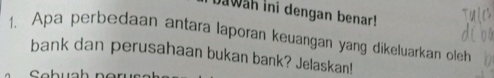 Jawah ini dengan benar! 
1. Apa perbedaan antara laporan keuangan yang dikeluarkan oleh 
bank dan perusahaan bukan bank? Jelaskan! 
Sebual