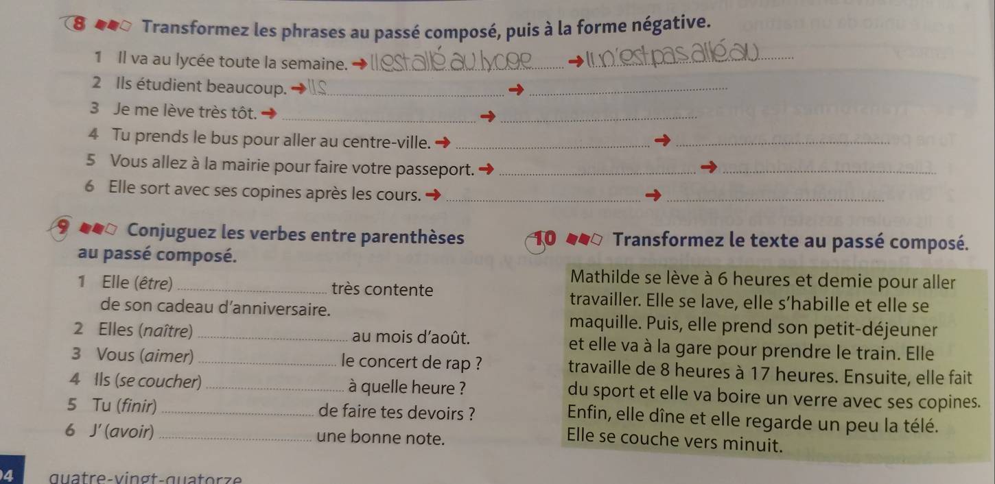 8 ◆* Transformez les phrases au passé composé, puis à la forme négative. 
1 Il va au lycée toute la semaine._ 
_ 
2 Ils étudient beaucoup._ 
_ 
3 Je me lève très tôt._ 
_ 
4 Tu prends le bus pour aller au centre-ville._ 
_ 
5 Vous allez à la mairie pour faire votre passeport._ 
_ 
6 Elle sort avec ses copines après les cours._ 
_ 
944º Conjuguez les verbes entre parenthèses Transformez le texte au passé composé. 
10 
au passé composé. 
Mathilde se lève à 6 heures et demie pour aller 
1 Elle (être) _très contente travailler. Elle se lave, elle s’habille et elle se 
de son cadeau d’anniversaire. maquille. Puis, elle prend son petit-déjeuner 
2 Elles (naître) _au mois d'août. et elle va à la gare pour prendre le train. Elle 
3 Vous (aimer) _le concert de rap ? travaille de 8 heures à 17 heures. Ensuite, elle fait 
4 Ils (se coucher) _à quelle heure ? du sport et elle va boire un verre avec ses copines. 
5 Tu (finir)_ de faire tes devoirs ? 
Enfin, elle dîne et elle regarde un peu la télé. 
6 J' (avoir) _une bonne note. 
Elle se couche vers minuit. 
4 quatre-vingt-quatorze