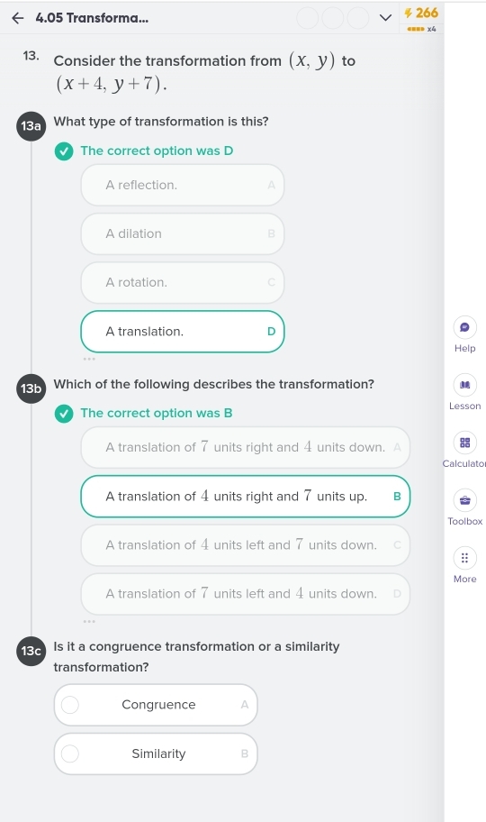 4.05 Transforma... 266
==== x4
13. Consider the transformation from (x,y) to
(x+4,y+7). 
13a What type of transformation is this?
The correct option was D
A reflection. A
A dilation B
A rotation. C
A translation. D
Help
13b Which of the following describes the transformation?
The correct option was B Lesson
A translation of 7 units right and 4 units down. A Calculato
A translation of 4 units right and 7 units up. B
Toolbox
A translation of 4 units left and 7 units down. C
::
More
A translation of 7 units left and 4 units down.
138 Is it a congruence transformation or a similarity
transformation?
Congruence A
Similarity B