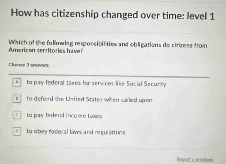 How has citizenship changed over time: level 1
Which of the following responsibilities and obligations do citizens from
American territories have?
Choose 3 answers:
_
_
A to pay federal taxes for services like Social Security
to defend the United States when called upon
c to pay federal income taxes
b to obey federal laws and regulations
Report a problem