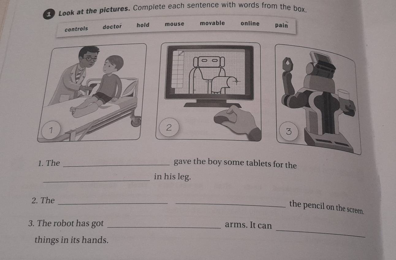 Look at the pictures. Complete each sentence with words from the box. 
controls doctor hold mouse movable online pain 
1. The _gave the boy some tablets for the 
_in his leg. 
2. The_ 
_the pencil on the screen. 
3. The robot has got _arms. It can 
things in its hands. 
_