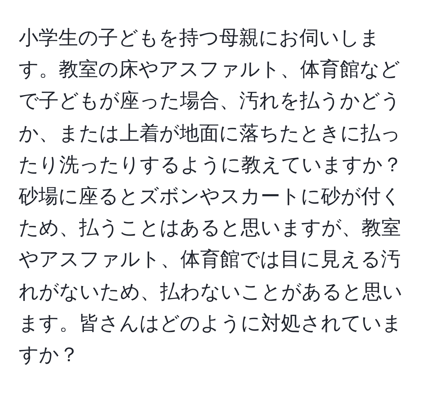 小学生の子どもを持つ母親にお伺いします。教室の床やアスファルト、体育館などで子どもが座った場合、汚れを払うかどうか、または上着が地面に落ちたときに払ったり洗ったりするように教えていますか？砂場に座るとズボンやスカートに砂が付くため、払うことはあると思いますが、教室やアスファルト、体育館では目に見える汚れがないため、払わないことがあると思います。皆さんはどのように対処されていますか？