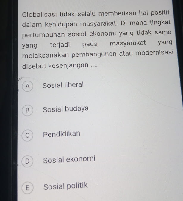 Globalisasi tidak selalu memberikan hal positif
dalam kehidupan masyarakat. Di mana tingkat
pertumbuhan sosial ekonomi yang tidak sama
yang terjadi pada masyarakat yang
melaksanakan pembangunan atau modernisasi
disebut kesenjangan ....
A Sosial liberal
B Sosial budaya
C Pendidikan
D Sosial ekonomi
E Sosial politik