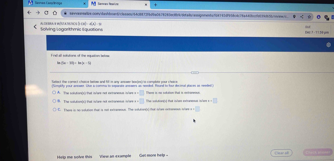 Savvas EasyBridge Savvas Realize +
savvasrealize.com/dashboard/classes/64c8872f6d9a0678283ec8b9/details/assignments/fd4192df958c4c78a440bccfe039d65b/review/c..
ALGEBRA II W/STATISTICS (1CR)-4(A)-S1 
DUE
Solving Logarithmic Equations Dec 7 - 11:59 pm
Find all solutions of the equation below.
In (5x-10)=ln (x-5)
Select the correct choice below and fill in any answer box(es) to complete your choice
(Simplify your answer. Use a comma to separate answers as needed. Round to four decimal places as needed.)
A. The solution(s) that is/are not extraneous is/are x=□ There is no solution that is extraneous
B. The solution(s) that is/are not extraneous is/are x=□. The solution(s) that is/are extraneous is/are x=□.
C. There is no solution that is not extraneous. The solution(s) that is/are extraneous is/are x=□. 
Help me solve this View an example Get more help - Clear all Check answer