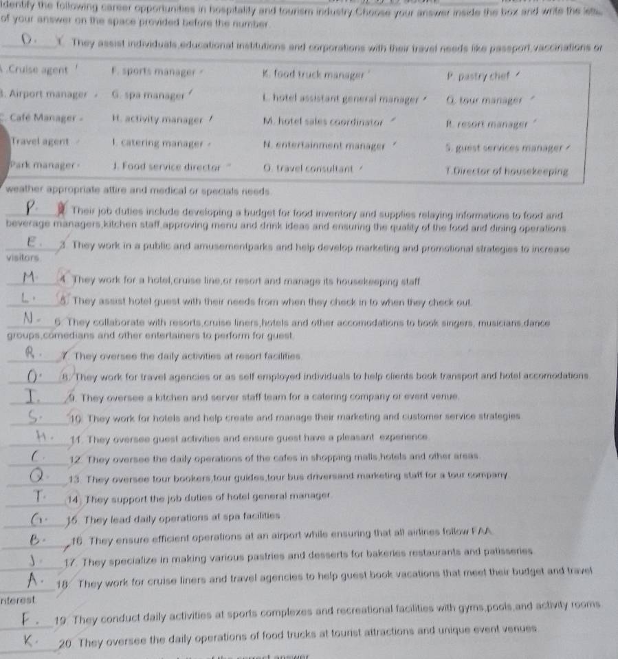 identify the following carser opportunities in hospitality and tourism industry Choose your answer inside the box and write the lets
of your answer on the space provided before the number .
O.  They assist individuals educational institutions and corporations with their travel needs like passport,vaccinations on
Cruise agent F. sports manager K. food truck manager' P. pastry chef 
. Airport manager G. spa manager. hotel assistant general manager " C. tour manager
Café Manager - H. activity manager M. hotel sales coordinator " R. resort manager   
Travel agent I. catering manager N. entertainment manager S. guest services manager ?
Park manager. Food service director ' O. travel consultant T.Director of housekeeping
weather appropriate attire and medical or specials needs 
_ Their job duties include developing a budget for food inventory and supplies relaying informations to food and
beverage managers,kitchen staff,approving menu and drink ideas and ensuring the quality of the food and dining operations
ε. 3. They work in a public and amusementparks and help develop marketing and promotional strategies to increase
visitors.
_4. They work for a hotel,cruise line,or resort and manage its housekeeping staff
_5. They assist hotel guest with their needs from when they check in to when they check out
_6. They collaborate with resorts,cruise liners,hotels and other accomodations to book singers, musicians,dance
groups,comedians and other entertainers to perform for guest
_
7. They oversee the daily activities at resort facilities.
_
8./They work for travel agencies or as self employed individuals to help clients book transport and hotel accomodations.
_
9. They oversee a kitchen and server staff team for a catering company or event venue.
_
10. They work for hotels and help create and manage their marketing and customer service strategies
_
11. They oversee guest activities and ensure guest have a pleasant experience
_
12. They oversee the daily operations of the cafes in shopping malls hotels and other areas.
_13. They oversee tour bookers,tour guides,tour bus driversand marketing staff for a tour company
_
14: They support the job duties of hotel general manager
_
16. They lead daily operations at spa facilities
_
16. They ensure efficient operations at an airport while ensuring that all airlines follow FAA
_
17. They specialize in making various pastries and desserts for bakeries restaurants and patisseries
_
18: They work for cruise liners and travel agencies to help guest book vacations that meet their budget and travel
nterest
_
19. They conduct daily activities at sports complexes and recreational facilities with gyms,pools and activity rooms
_
20. They oversee the daily operations of food trucks at tourist attractions and unique event venues.
