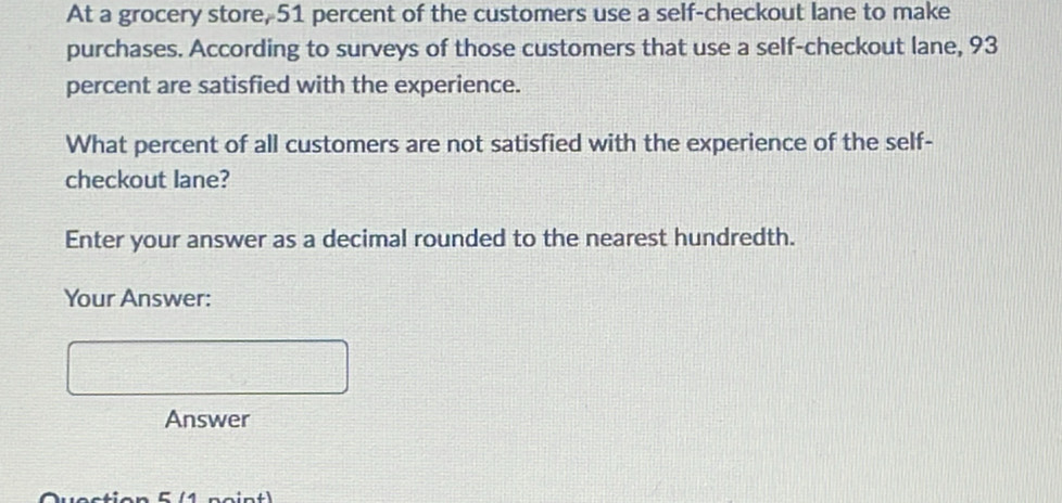 At a grocery store, 51 percent of the customers use a self-checkout lane to make 
purchases. According to surveys of those customers that use a self-checkout lane, 93
percent are satisfied with the experience. 
What percent of all customers are not satisfied with the experience of the self- 
checkout lane? 
Enter your answer as a decimal rounded to the nearest hundredth. 
Your Answer: 
Answer 
Qvestion 5 (1 point)