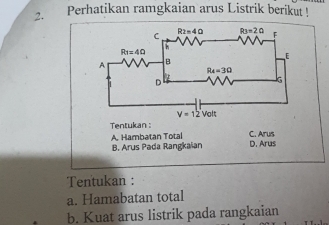 Perhatikan ramgkaian arus Listrik berikut !
Tentukan : C. Arus
A. Hambatan Total
B. Arus Pada Rangkaian D. Arus
Tentukan :
a. Hamabatan total
b. Kuat arus listrik pada rangkaian