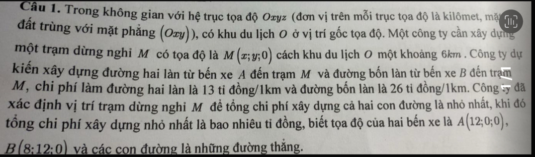 Trong không gian với hệ trục tọa độ Oxyz (đơn vị trên mỗi trục tọa độ là kilômet, mặt 
đất trùng với mặt phẳng (Oxy)), có khu du lịch O ở vị trí gốc tọa độ. Một công ty cần xây dụng 
một trạm dừng nghi M có tọa độ là M(x;y;0) cách khu du lịch O một khoảng 6km. Công ty dự 
kiến xây dựng đường hai làn từ bến xe A đến trạm M và đường bốn làn từ bến xe B đến trạm 
M, chi phí làm đường hai làn là 13 ti đồng/ 1km và đường bốn làn là 26 ti đồng/ 1km. Công ty đã 
xác định vị trí trạm dừng nghi Mỹôđề tổng chi phí xây dựng cả hai con đường là nhỏ nhất, khi đó 
tổng chi phí xây dựng nhỏ nhất là bao nhiêu tỉ đồng, biết tọa độ của hai bến xe là A(12;0;0),
B(8:12:0) và các con đường là những đường thắng.