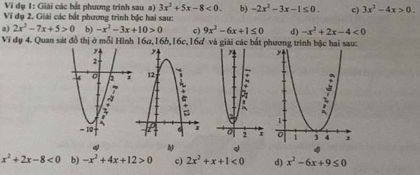 Vi dụ 1: Giải các bất phương trình sau a) 3x^2+5x-8<0</tex>. b) -2x^2-3x-1≤ 0. c) 3x^2-4x>0. 
Ví dụ 2. Giải các bất phương trình bậc hai sau: 
a) 2x^2-7x+5>0 b) -x^2-3x+10>0 c) 9x^2-6x+1≤ 0 d) -x^2+2x-4<0</tex> 
Ví dụ 4. Quan sát đồ thị ở mỗi Hình 16ơ, 16b, 16c, 16ơ và giải các bất phương trình bậc hai sau: 
q) B)
x^2+2x-8<0</tex> b) -x^2+4x+12>0 c) 2x^2+x+1<0</tex> d) x^2-6x+9≤ 0