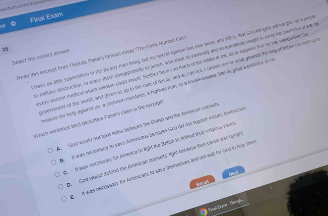 em.com
9d Final Exam
35
have as little superstition in me as any man living, but my secret opinion has ever been, and still is, that God Almighty will not give up a peop
Select the correct answer
Read this excerpt from Thomas Paine's famous essay ''The Crisis Number One
o military destruction, or leave them unsupportedly to perish, who have so earnestly and so repeatedly sought to avoid the calamities of war; 
very decent method which wisdom could invent. Neither have I so much of the infidel in me, as to suppose that He has relinquished th
overnment of the world, and given us up to the care of devils; and as I do not, I cannot see on what grounds the king of Britain can look up
eaven for help against us: a common murderer, a highwayman, or a house-breaker, has as good a pretence as h
Which sentence best describes Paine's claim in the excerpt'
A. God would not take sides between the British and the American colonists. It was necessary to save Americans because God did not support military destruction. It was necessary for America to fight the British to defend their religious values. God would defend the American colonists' fight because their cause was uprigh. It was necessary for Americans to save themselves and not wait for God to help then
Next
Reset
Final Exam - Googl...