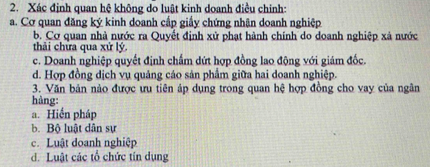 Xác định quan hệ không do luật kinh doanh điều chinh:
a. Cơ quan đăng ký kinh doanh cấp giấy chứng nhận doanh nghiệp
b. Cơ quan nhà nước ra Quyết định xử phạt hành chính do doanh nghiệp xả nước
thải chưa qua xử lý.
c. Doanh nghiệp quyết định chấm dứt hợp đồng lao động với giám đốc.
d. Hợp đồng dịch vụ quảng cáo sản phẩm giữa hai doanh nghiệp.
3. Văn bản nào được ưu tiên áp dụng trong quan hệ hợp đồng cho vay của ngân
hàng:
a. Hiển pháp
b. Bộ luật dân sự
c. Luật doanh nghiệp
d. Luật các tổ chức tín dụng