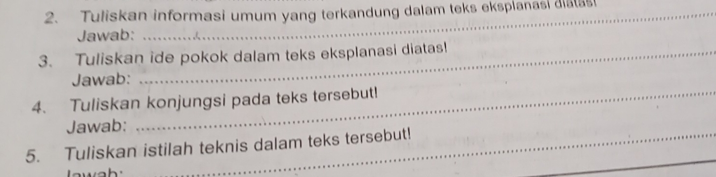 Tuliskan informasi umum yang terkandung dalam teks eksplanasi dialas 
Jawab: 
3. Tuliskan ide pokok dalam teks eksplanasi diatas! 
Jawab: 
4. Tuliskan konjungsi pada teks tersebut! 
Jawab: 
5. Tuliskan istilah teknis dalam teks tersebut!