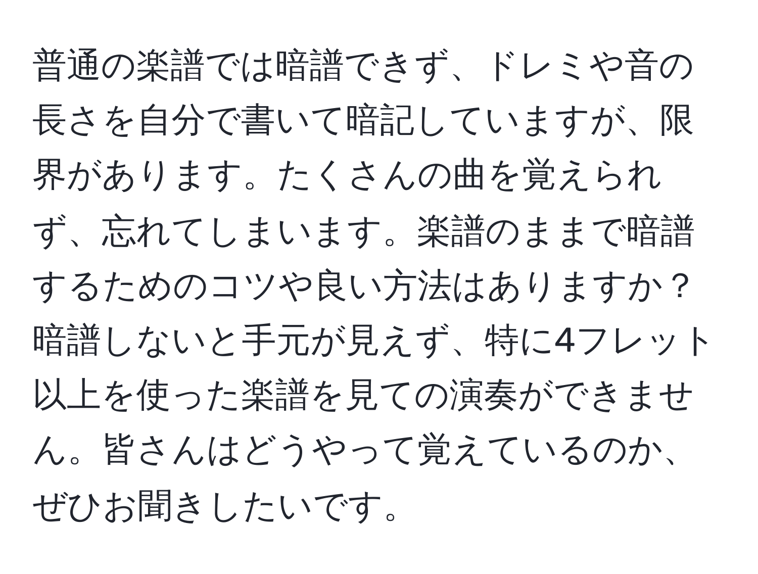 普通の楽譜では暗譜できず、ドレミや音の長さを自分で書いて暗記していますが、限界があります。たくさんの曲を覚えられず、忘れてしまいます。楽譜のままで暗譜するためのコツや良い方法はありますか？暗譜しないと手元が見えず、特に4フレット以上を使った楽譜を見ての演奏ができません。皆さんはどうやって覚えているのか、ぜひお聞きしたいです。