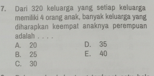 Dari 320 keluarga yang setiap keluarga
memiliki 4 orang anak, banyak keluarga yang
diharapkan keempat anaknya perempuan
adalah . . . .
A. 20 D. 35
B. 25 E. 40
C. 30