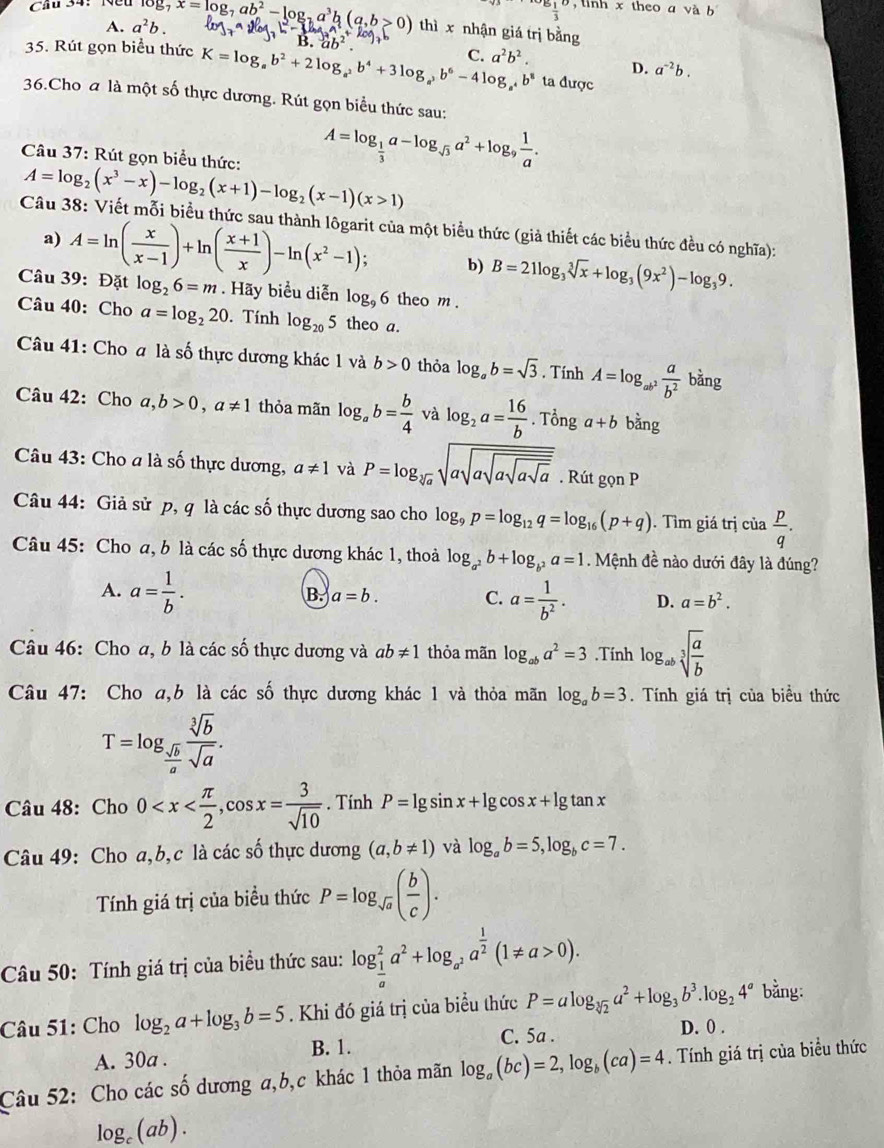  1/3  , linh x theo a và b
Câu 34： Nều log _7x=log _7ab^2-log _7a^3b(a,b>0) thì x nhận giá trị bằng
A. a^2b.
35. Rút gọn biểu thức K=log _ab^2+2log _a^2b^4+3log _a^3b^6-4log _a^4b^8 C. a^2b^2. ta được
D. a^(-2)b.
36.Cho a là một số thực dương. Rút gọn biểu thức sau:
A=log _ 1/3 a-log _sqrt(3)a^2+log _9 1/a .
Câu 37: Rút gọn biểu thức: A=log _2(x^3-x)-log _2(x+1)-log _2(x-1)(x>1)
Câu 38: Viết mỗi biểu thức sau thành lôgarit của một biểu thức (giả thiết các biểu thức đều có nghĩa):
a) A=ln ( x/x-1 )+ln ( (x+1)/x )-ln (x^2-1); b) B=21log _3sqrt[3](x)+log _3(9x^2)-log _39.
Câu 39: Đặt log _26=m. Hãy biểu diễn log _96 theo m .
Câu 40: Cho a=log _220. Tính log _205 theo a.
Câu 41: Cho a là số thực dương khác 1 và b>0 thỏa log _ab=sqrt(3).TinhA=log _ab^2 a/b^2  bằng
Câu 42: Cho a,b>0,a!= 1 thỏa mãn log _ab= b/4  và log _2a= 16/b . · 7 Tổng a+b bàng
Câu 43: Cho a là số thực dương, a!= 1 và P=log _sqrt[3](a)sqrt(asqrt asqrt asqrt asqrt a). Rút gonP
Câu 44: Giả sử p, q là các số thực dương sao cho log _9p=log _12q=log _16(p+q). Tìm giá trị của  p/q .
Câu 45: Cho a, b là các số thực dương khác 1, thoả log _a^2b+log _b^2a=1 Mệnh đề nào dưới đây là đúng?
A. a= 1/b .
B. a=b. C. a= 1/b^2 . D. a=b^2.
Câu 46: Cho a, b là các số thực dương và ab!= 1 thỏa mãn log _aba^2=3.Tính log _absqrt[3](frac a)b
Câu 47: Cho a,b là các số thực dương khác 1 và thỏa mãn log _ab=3.  Tính giá trị của biểu thức
T=log _ sqrt(b)/a  sqrt[3](b)/sqrt(a) .
Câu 48: Cho 0 . Tính P=lg sin x+lg cos x+lg tan x
Câu 49: Cho a,b, c là các số thực dương (a,b!= 1) và log _ab=5,log _bc=7.
Tính giá trị của biểu thức P=log _sqrt(a)( b/c ).
Câu 50: Tính giá trị của biểu thức sau: log _ 1/a ^2a^2+log _a^2a^(frac 1)2(1!= a>0).
Câu 51: Cho log _2a+log _3b=5. Khi đó giá trị của biểu thức P=alog _sqrt[3](2)a^2+log _3b^3.log _24^a bằng:
C. 5a . D. 0 .
A. 30a . B. 1.
Câu 52: Cho các số dương a,b,c khác 1 thỏa mãn log _a(bc)=2,log _b(ca)=4. Tính giá trị của biểu thức
log _c(ab).